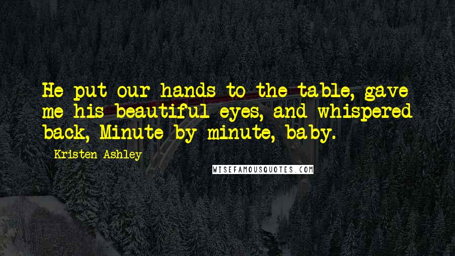 Kristen Ashley Quotes: He put our hands to the table, gave me his beautiful eyes, and whispered back, Minute by minute, baby.