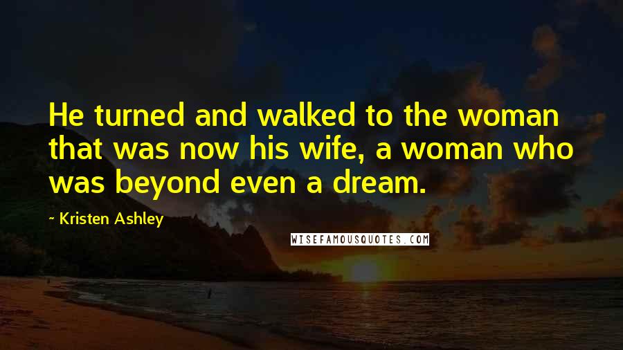 Kristen Ashley Quotes: He turned and walked to the woman that was now his wife, a woman who was beyond even a dream.