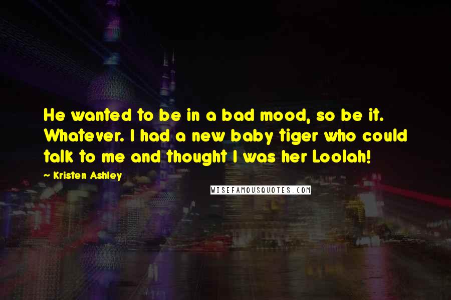 Kristen Ashley Quotes: He wanted to be in a bad mood, so be it. Whatever. I had a new baby tiger who could talk to me and thought I was her Loolah!