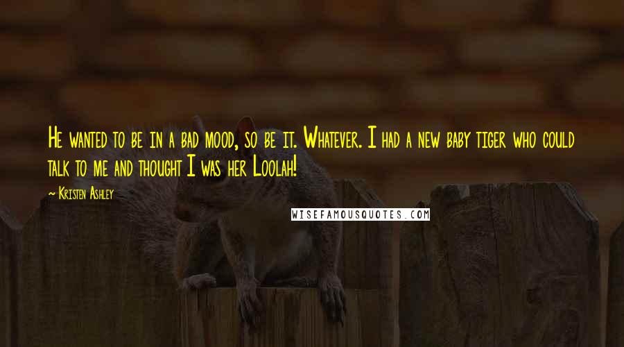 Kristen Ashley Quotes: He wanted to be in a bad mood, so be it. Whatever. I had a new baby tiger who could talk to me and thought I was her Loolah!