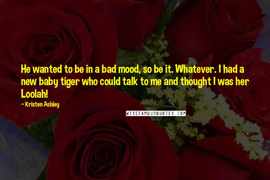 Kristen Ashley Quotes: He wanted to be in a bad mood, so be it. Whatever. I had a new baby tiger who could talk to me and thought I was her Loolah!