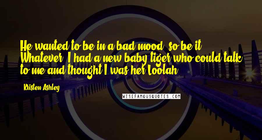 Kristen Ashley Quotes: He wanted to be in a bad mood, so be it. Whatever. I had a new baby tiger who could talk to me and thought I was her Loolah!