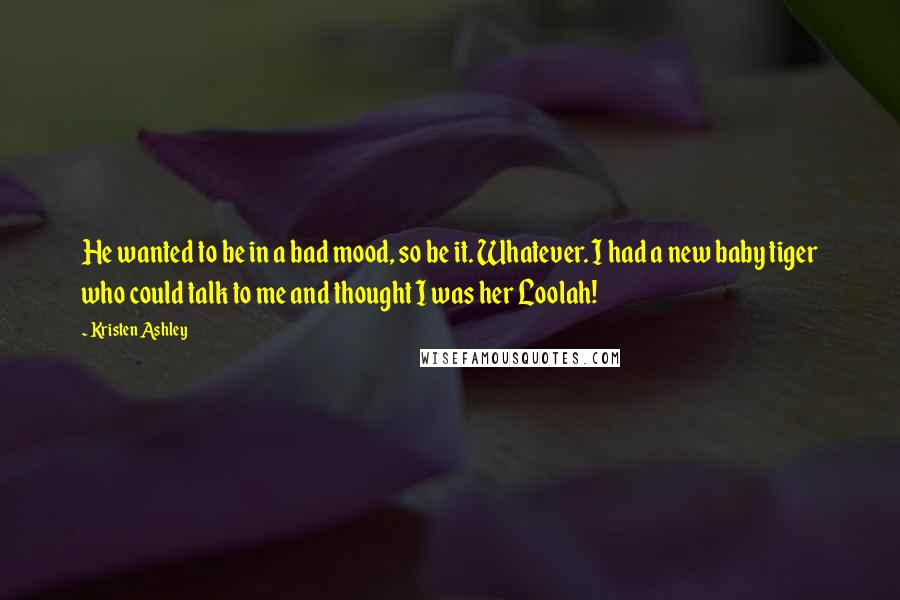 Kristen Ashley Quotes: He wanted to be in a bad mood, so be it. Whatever. I had a new baby tiger who could talk to me and thought I was her Loolah!