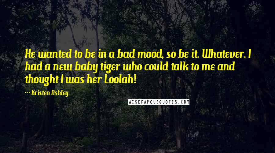 Kristen Ashley Quotes: He wanted to be in a bad mood, so be it. Whatever. I had a new baby tiger who could talk to me and thought I was her Loolah!