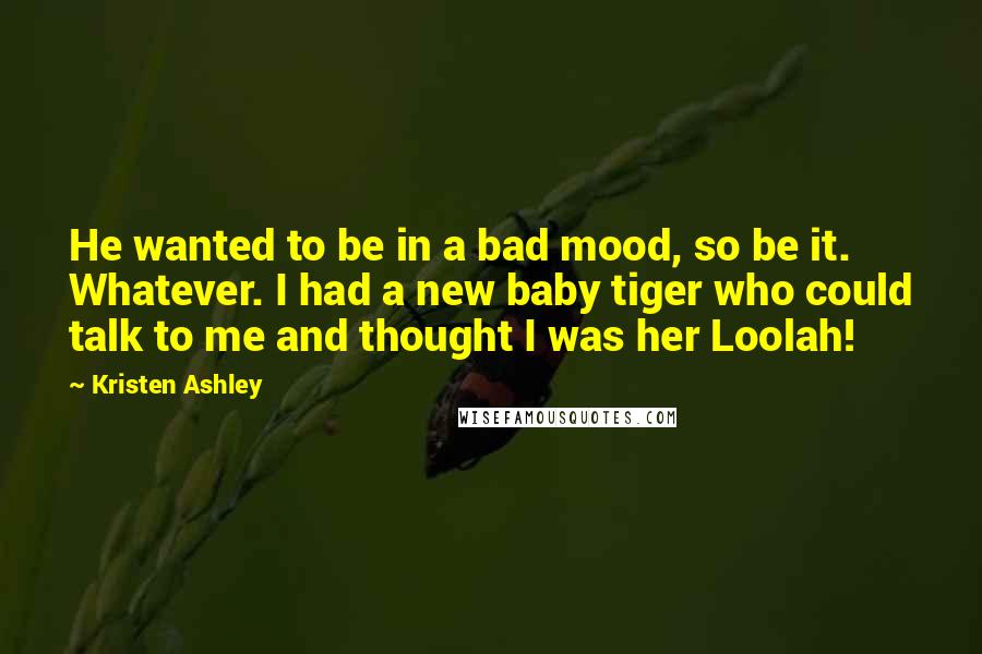 Kristen Ashley Quotes: He wanted to be in a bad mood, so be it. Whatever. I had a new baby tiger who could talk to me and thought I was her Loolah!