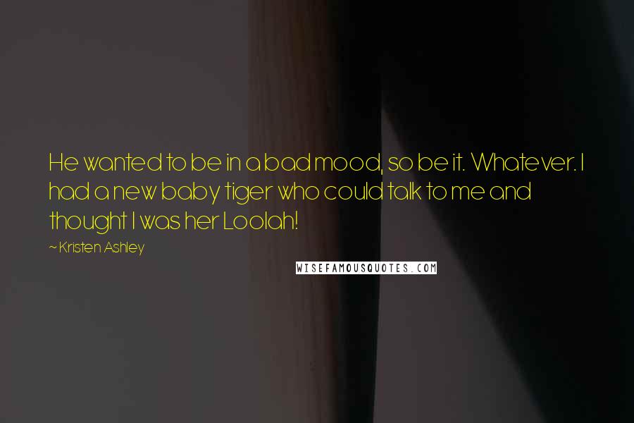 Kristen Ashley Quotes: He wanted to be in a bad mood, so be it. Whatever. I had a new baby tiger who could talk to me and thought I was her Loolah!