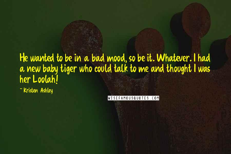 Kristen Ashley Quotes: He wanted to be in a bad mood, so be it. Whatever. I had a new baby tiger who could talk to me and thought I was her Loolah!