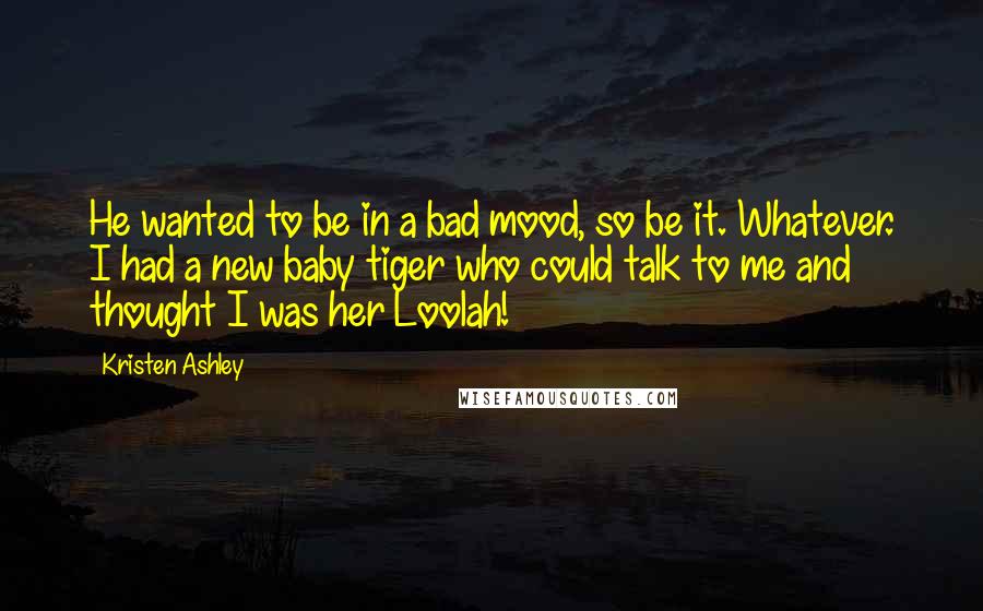 Kristen Ashley Quotes: He wanted to be in a bad mood, so be it. Whatever. I had a new baby tiger who could talk to me and thought I was her Loolah!