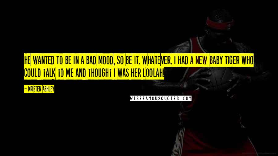 Kristen Ashley Quotes: He wanted to be in a bad mood, so be it. Whatever. I had a new baby tiger who could talk to me and thought I was her Loolah!