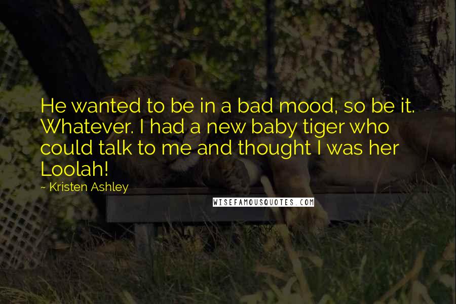 Kristen Ashley Quotes: He wanted to be in a bad mood, so be it. Whatever. I had a new baby tiger who could talk to me and thought I was her Loolah!