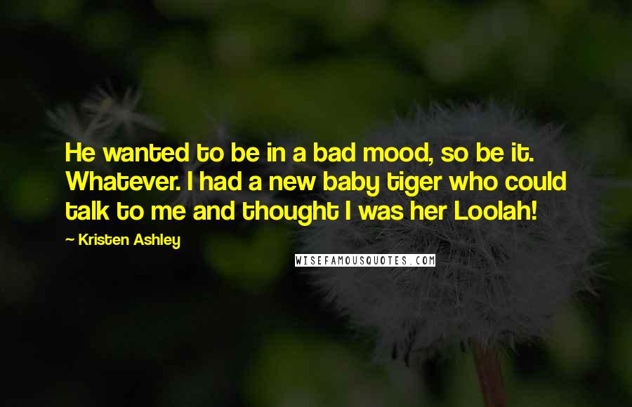 Kristen Ashley Quotes: He wanted to be in a bad mood, so be it. Whatever. I had a new baby tiger who could talk to me and thought I was her Loolah!