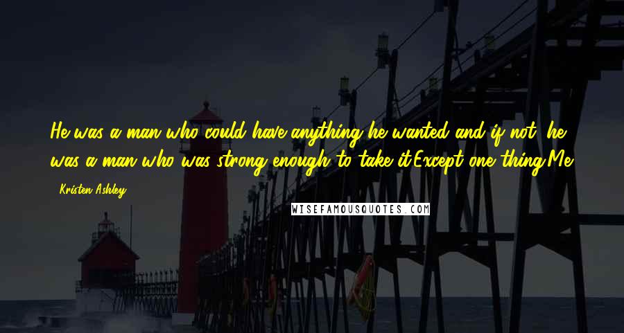 Kristen Ashley Quotes: He was a man who could have anything he wanted and if not, he was a man who was strong enough to take it.Except one thing.Me.