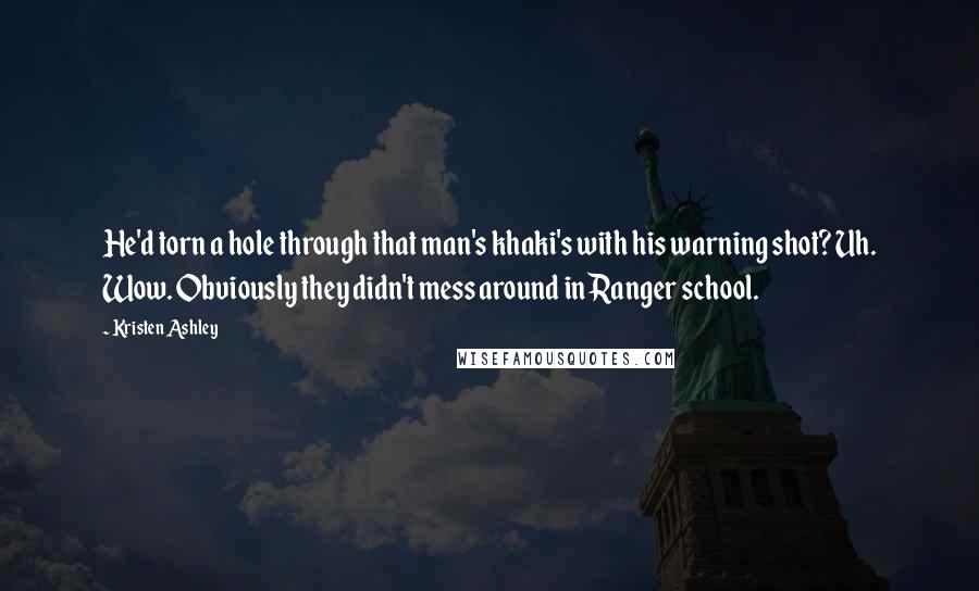 Kristen Ashley Quotes: He'd torn a hole through that man's khaki's with his warning shot? Uh. Wow. Obviously they didn't mess around in Ranger school.