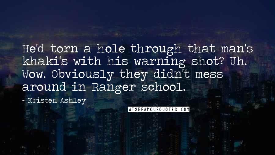 Kristen Ashley Quotes: He'd torn a hole through that man's khaki's with his warning shot? Uh. Wow. Obviously they didn't mess around in Ranger school.