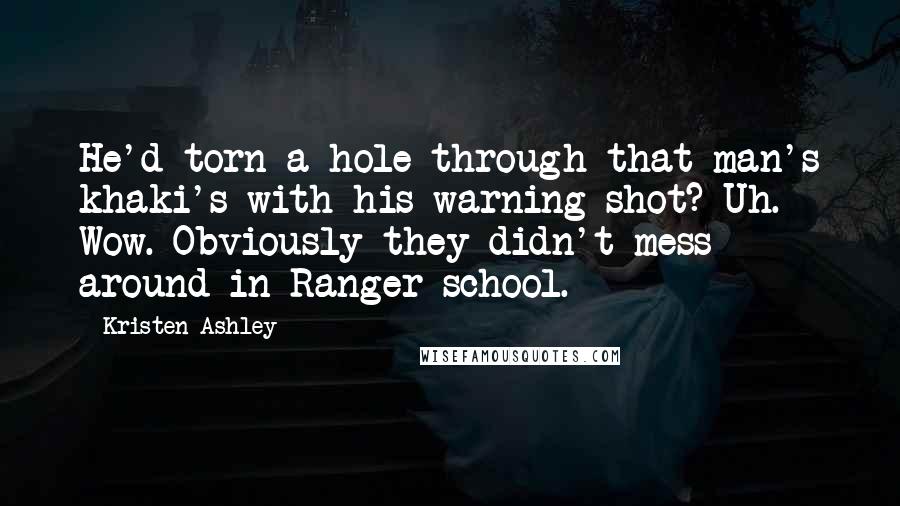 Kristen Ashley Quotes: He'd torn a hole through that man's khaki's with his warning shot? Uh. Wow. Obviously they didn't mess around in Ranger school.