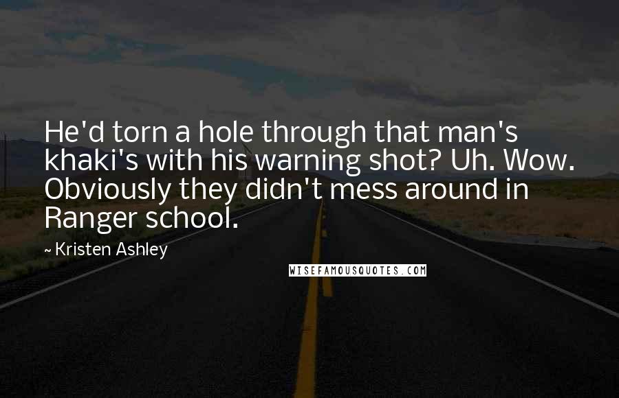 Kristen Ashley Quotes: He'd torn a hole through that man's khaki's with his warning shot? Uh. Wow. Obviously they didn't mess around in Ranger school.