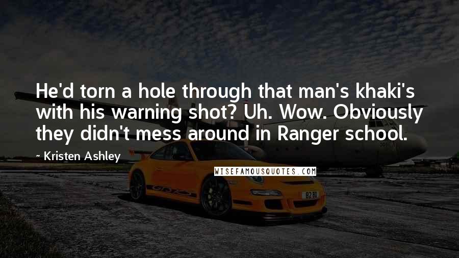 Kristen Ashley Quotes: He'd torn a hole through that man's khaki's with his warning shot? Uh. Wow. Obviously they didn't mess around in Ranger school.