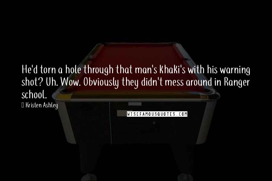 Kristen Ashley Quotes: He'd torn a hole through that man's khaki's with his warning shot? Uh. Wow. Obviously they didn't mess around in Ranger school.