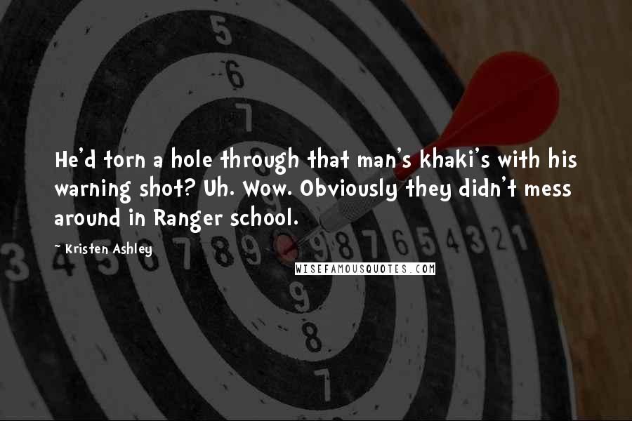 Kristen Ashley Quotes: He'd torn a hole through that man's khaki's with his warning shot? Uh. Wow. Obviously they didn't mess around in Ranger school.