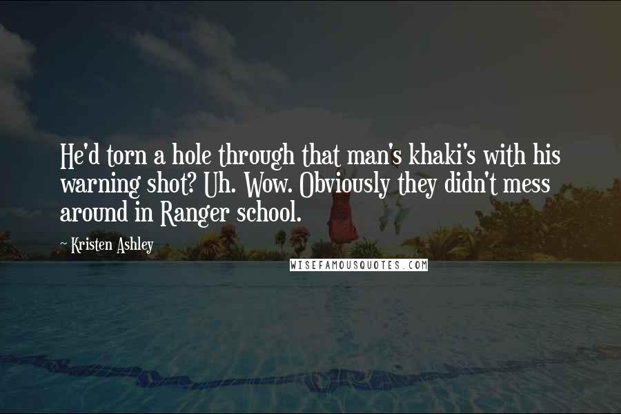 Kristen Ashley Quotes: He'd torn a hole through that man's khaki's with his warning shot? Uh. Wow. Obviously they didn't mess around in Ranger school.