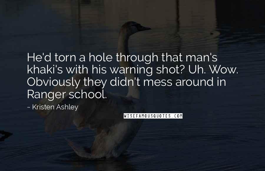 Kristen Ashley Quotes: He'd torn a hole through that man's khaki's with his warning shot? Uh. Wow. Obviously they didn't mess around in Ranger school.