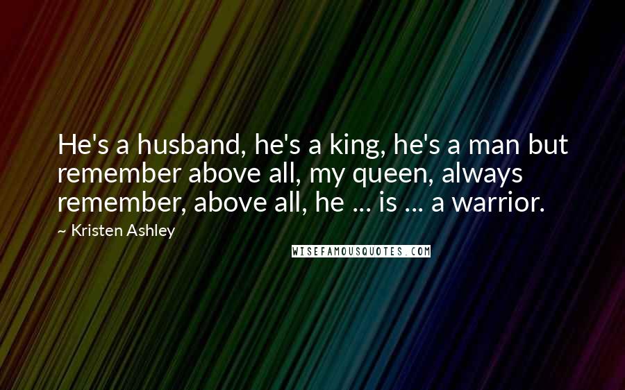 Kristen Ashley Quotes: He's a husband, he's a king, he's a man but remember above all, my queen, always remember, above all, he ... is ... a warrior.