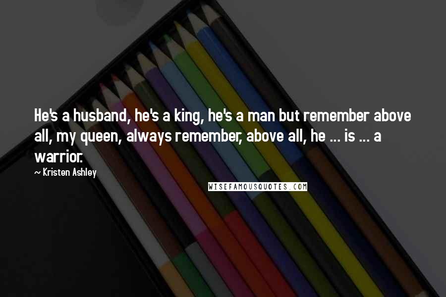 Kristen Ashley Quotes: He's a husband, he's a king, he's a man but remember above all, my queen, always remember, above all, he ... is ... a warrior.