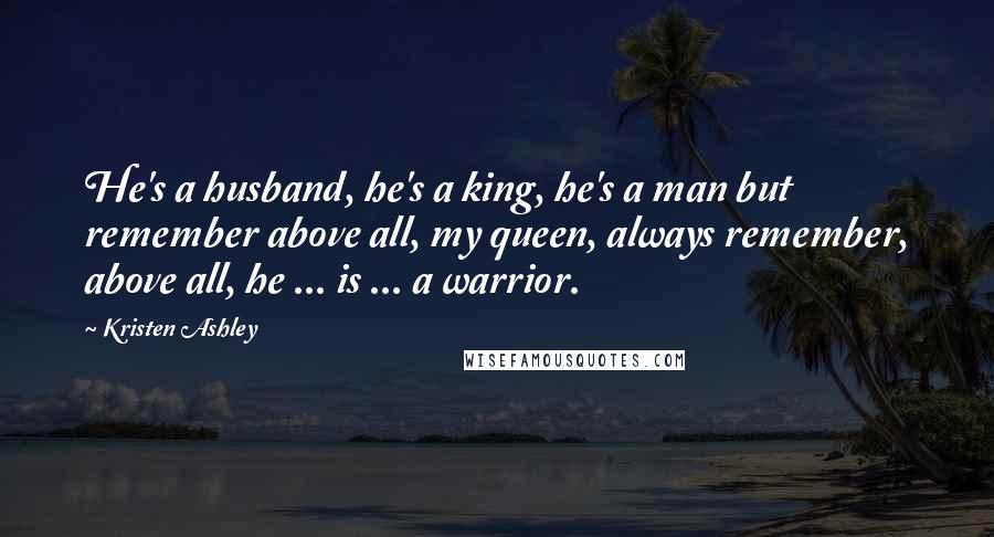 Kristen Ashley Quotes: He's a husband, he's a king, he's a man but remember above all, my queen, always remember, above all, he ... is ... a warrior.