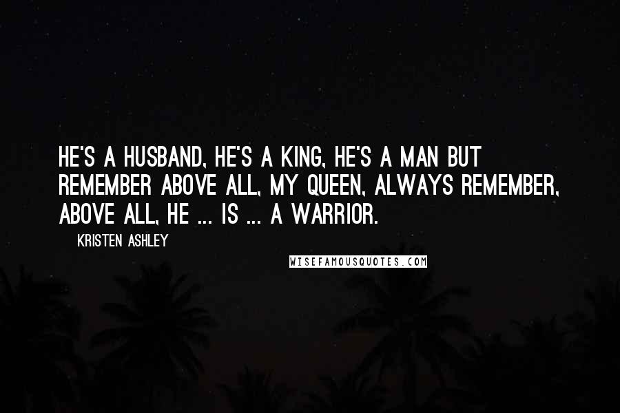 Kristen Ashley Quotes: He's a husband, he's a king, he's a man but remember above all, my queen, always remember, above all, he ... is ... a warrior.