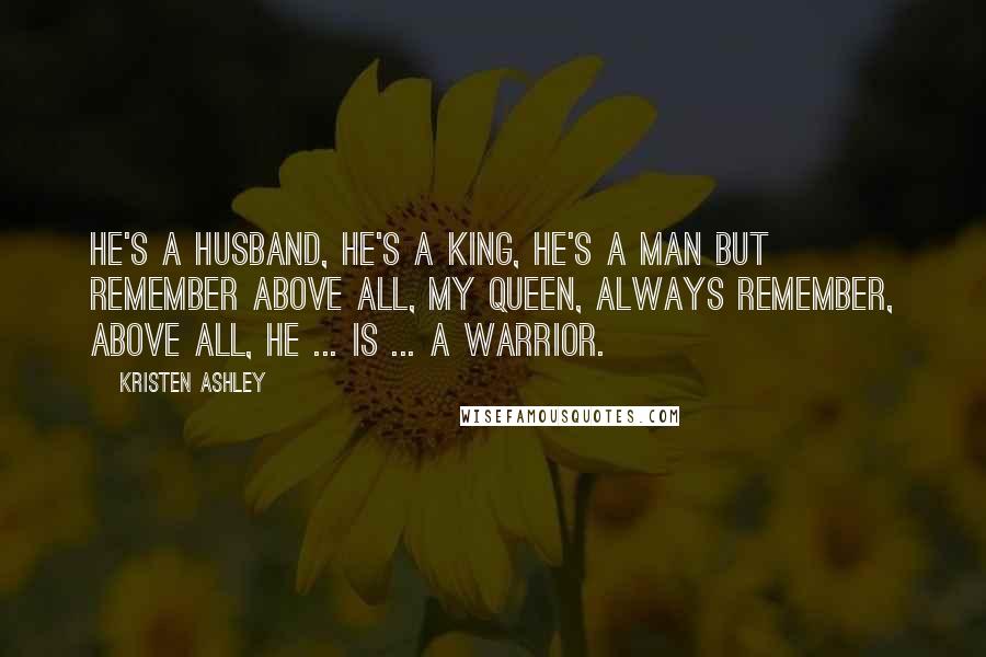 Kristen Ashley Quotes: He's a husband, he's a king, he's a man but remember above all, my queen, always remember, above all, he ... is ... a warrior.