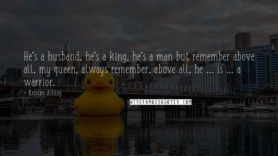 Kristen Ashley Quotes: He's a husband, he's a king, he's a man but remember above all, my queen, always remember, above all, he ... is ... a warrior.