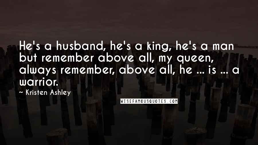 Kristen Ashley Quotes: He's a husband, he's a king, he's a man but remember above all, my queen, always remember, above all, he ... is ... a warrior.