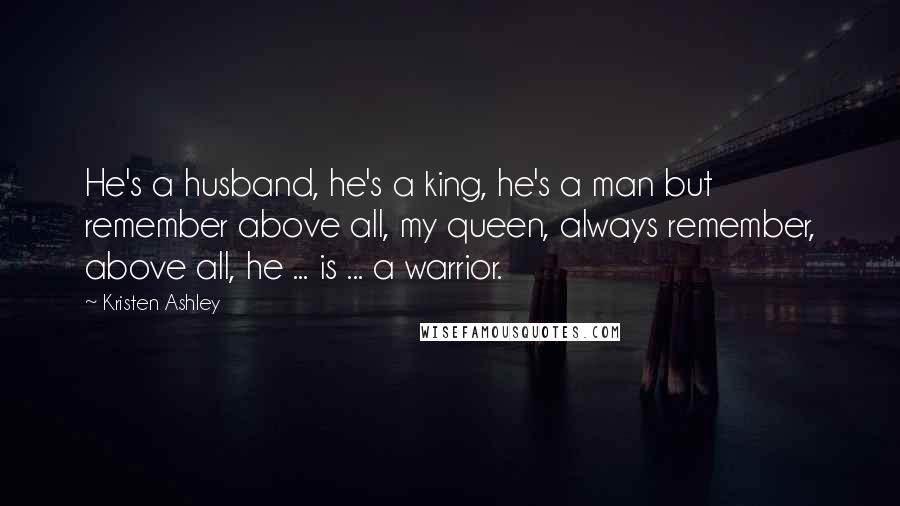 Kristen Ashley Quotes: He's a husband, he's a king, he's a man but remember above all, my queen, always remember, above all, he ... is ... a warrior.