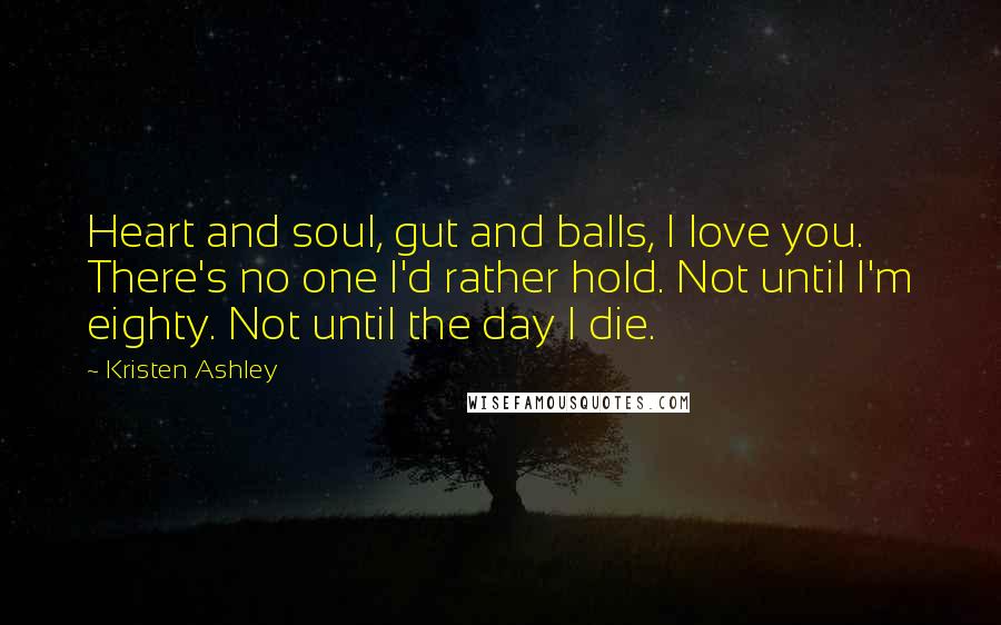 Kristen Ashley Quotes: Heart and soul, gut and balls, I love you. There's no one I'd rather hold. Not until I'm eighty. Not until the day I die.