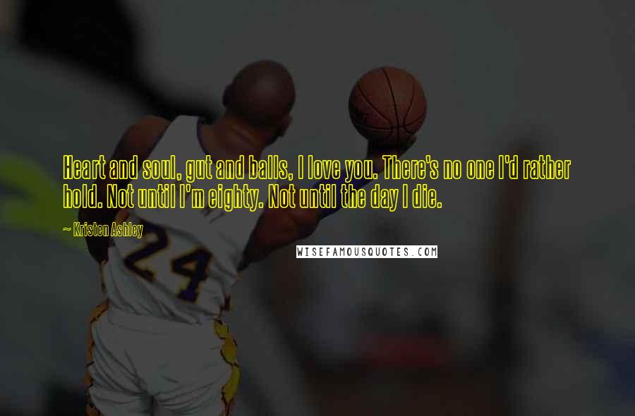 Kristen Ashley Quotes: Heart and soul, gut and balls, I love you. There's no one I'd rather hold. Not until I'm eighty. Not until the day I die.