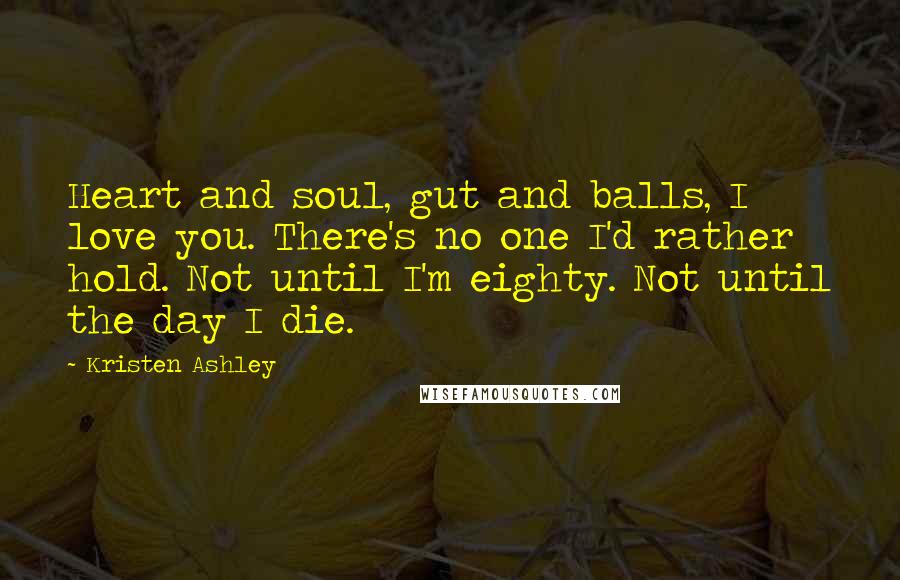 Kristen Ashley Quotes: Heart and soul, gut and balls, I love you. There's no one I'd rather hold. Not until I'm eighty. Not until the day I die.