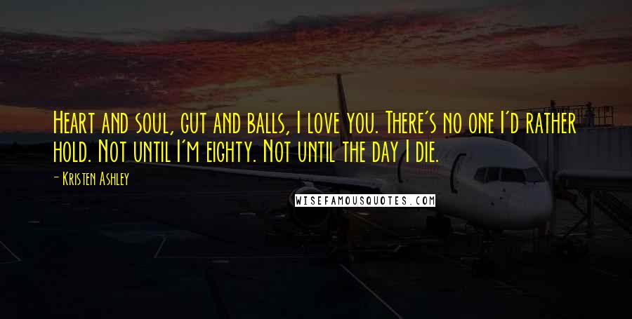 Kristen Ashley Quotes: Heart and soul, gut and balls, I love you. There's no one I'd rather hold. Not until I'm eighty. Not until the day I die.
