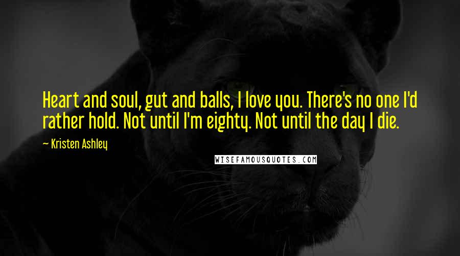 Kristen Ashley Quotes: Heart and soul, gut and balls, I love you. There's no one I'd rather hold. Not until I'm eighty. Not until the day I die.