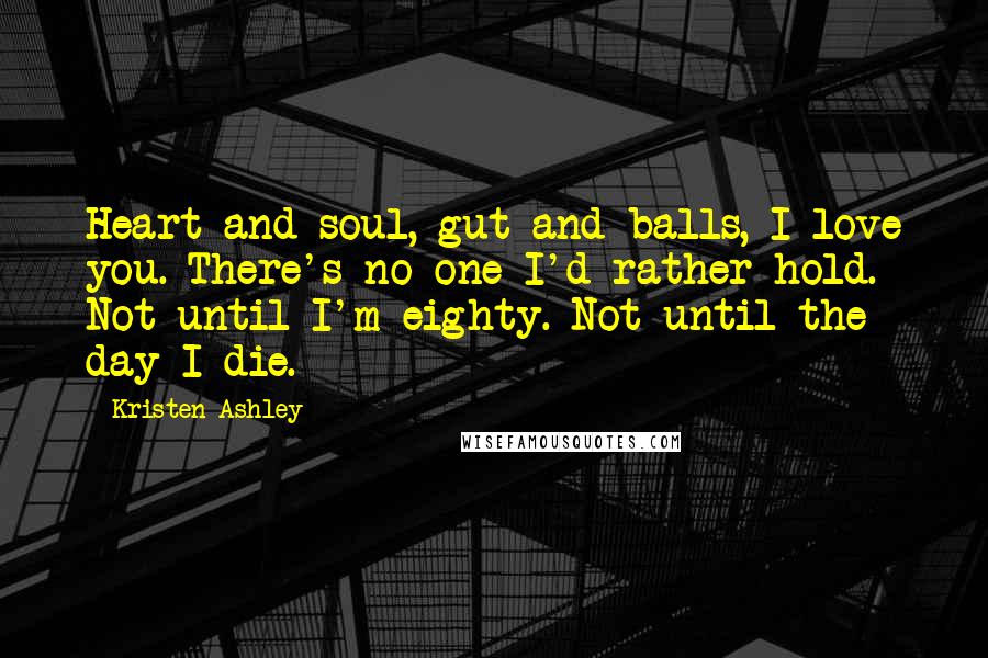 Kristen Ashley Quotes: Heart and soul, gut and balls, I love you. There's no one I'd rather hold. Not until I'm eighty. Not until the day I die.