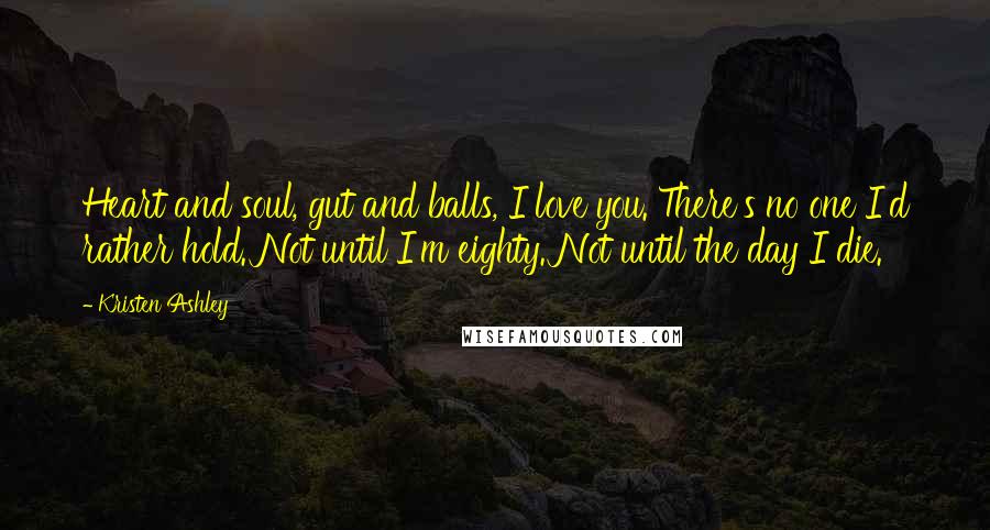 Kristen Ashley Quotes: Heart and soul, gut and balls, I love you. There's no one I'd rather hold. Not until I'm eighty. Not until the day I die.