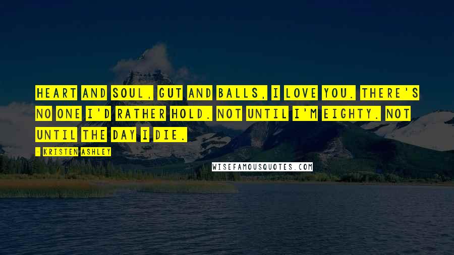 Kristen Ashley Quotes: Heart and soul, gut and balls, I love you. There's no one I'd rather hold. Not until I'm eighty. Not until the day I die.
