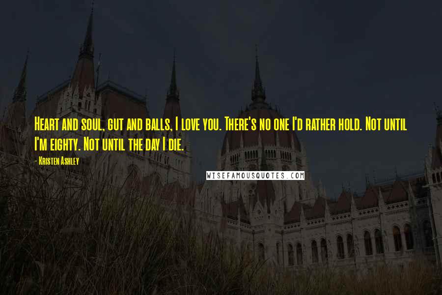 Kristen Ashley Quotes: Heart and soul, gut and balls, I love you. There's no one I'd rather hold. Not until I'm eighty. Not until the day I die.