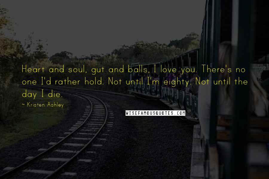 Kristen Ashley Quotes: Heart and soul, gut and balls, I love you. There's no one I'd rather hold. Not until I'm eighty. Not until the day I die.