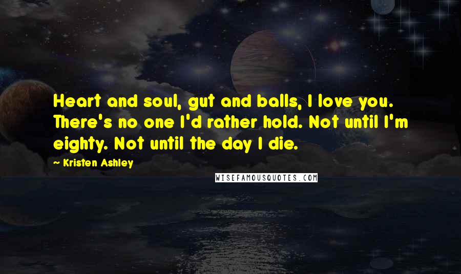 Kristen Ashley Quotes: Heart and soul, gut and balls, I love you. There's no one I'd rather hold. Not until I'm eighty. Not until the day I die.