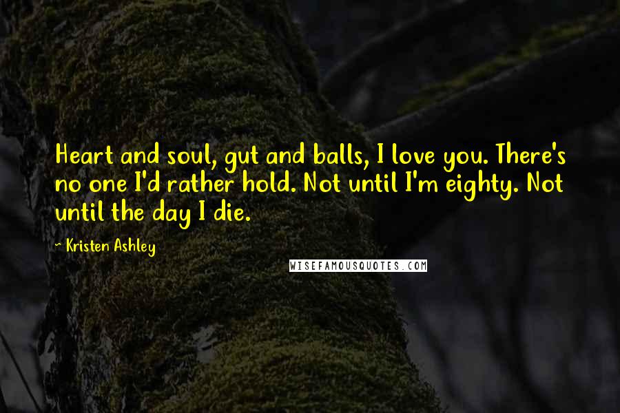 Kristen Ashley Quotes: Heart and soul, gut and balls, I love you. There's no one I'd rather hold. Not until I'm eighty. Not until the day I die.