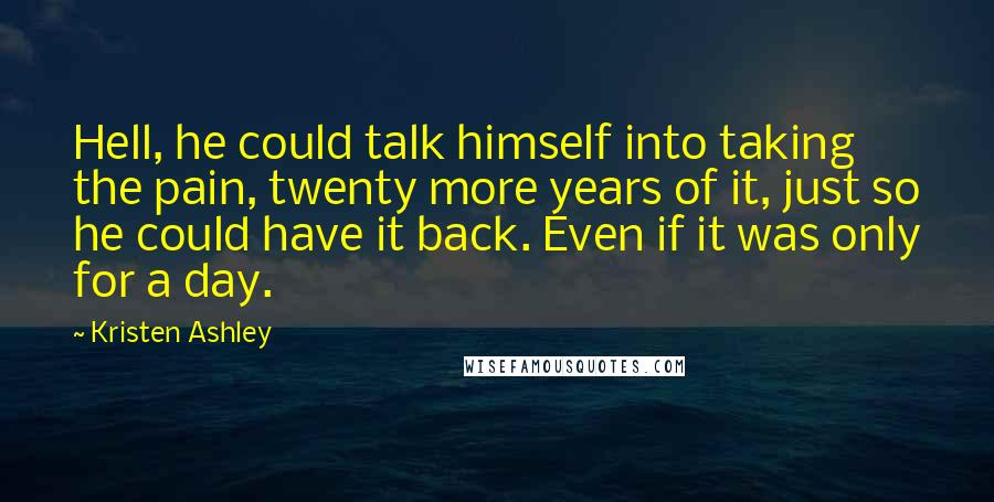 Kristen Ashley Quotes: Hell, he could talk himself into taking the pain, twenty more years of it, just so he could have it back. Even if it was only for a day.