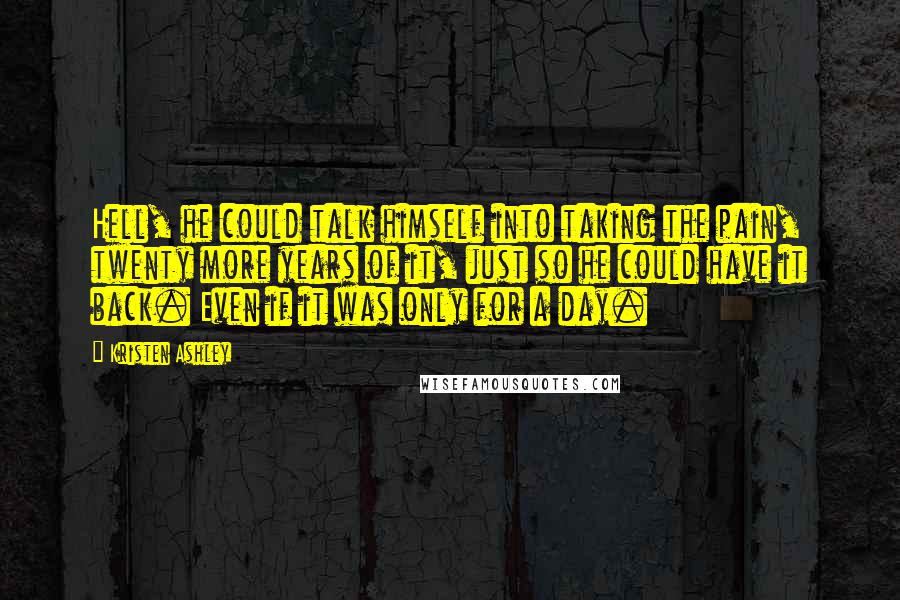 Kristen Ashley Quotes: Hell, he could talk himself into taking the pain, twenty more years of it, just so he could have it back. Even if it was only for a day.