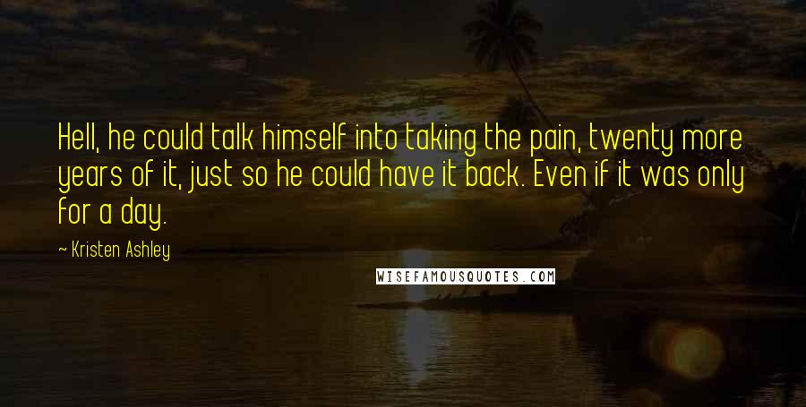 Kristen Ashley Quotes: Hell, he could talk himself into taking the pain, twenty more years of it, just so he could have it back. Even if it was only for a day.