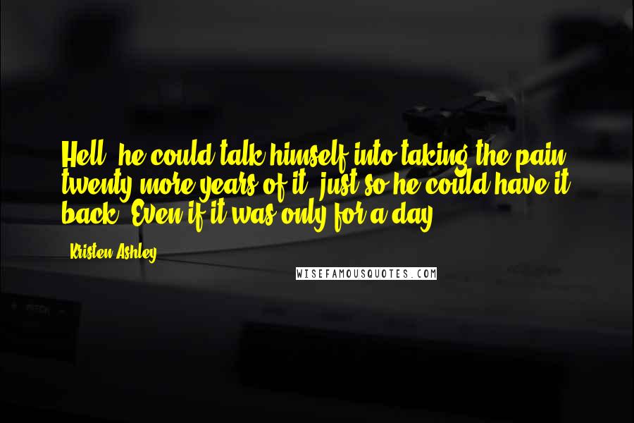 Kristen Ashley Quotes: Hell, he could talk himself into taking the pain, twenty more years of it, just so he could have it back. Even if it was only for a day.