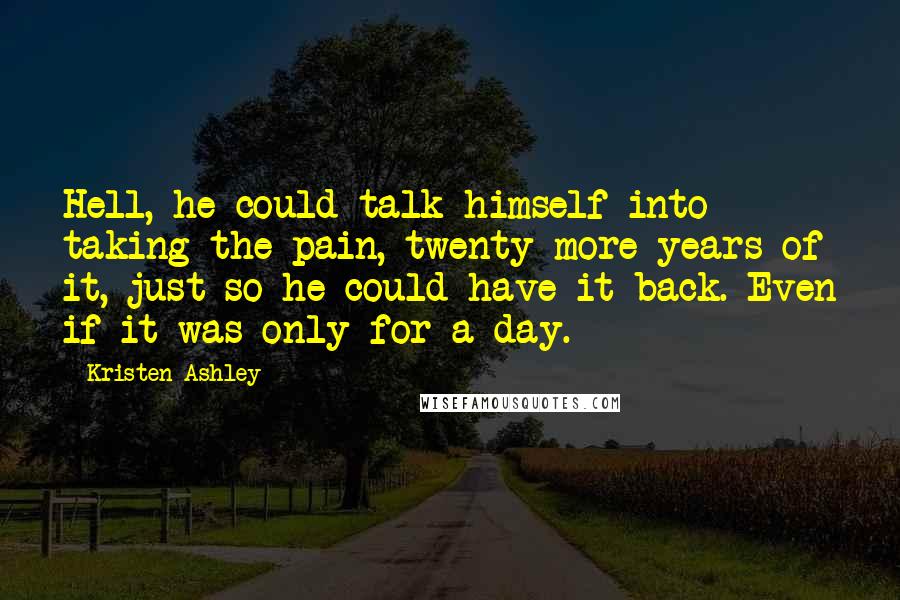Kristen Ashley Quotes: Hell, he could talk himself into taking the pain, twenty more years of it, just so he could have it back. Even if it was only for a day.